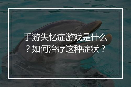 手游失忆症游戏是什么？如何治疗这种症状？