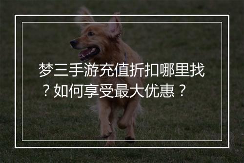 梦三手游充值折扣哪里找？如何享受最大优惠？