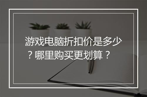 游戏电脑折扣价是多少？哪里购买更划算？