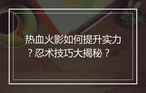 热血火影如何提升实力？忍术技巧大揭秘？
