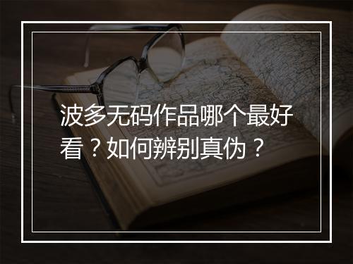 波多无码作品哪个最好看？如何辨别真伪？