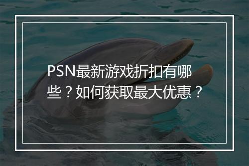 PSN最新游戏折扣有哪些？如何获取最大优惠？