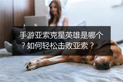 手游亚索克星英雄是哪个？如何轻松击败亚索？