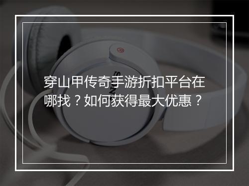 穿山甲传奇手游折扣平台在哪找?如何获得最大优惠?