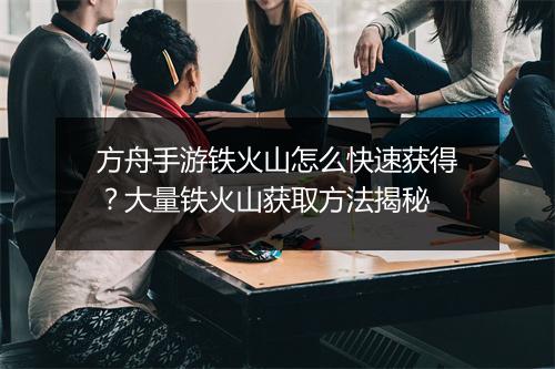 方舟手游铁火山怎么快速获得？大量铁火山获取方法揭秘