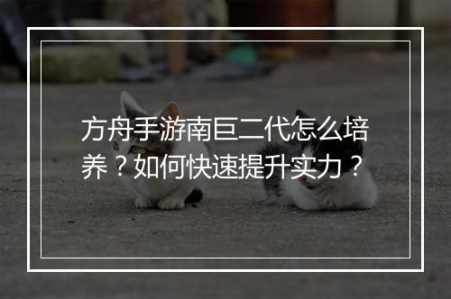 方舟手游南巨二代怎么培养？如何快速提升实力？