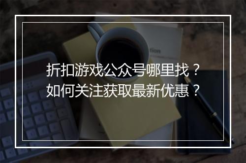 折扣游戏公众号哪里找？如何关注获取最新优惠？