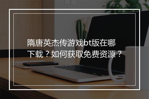隋唐英杰传游戏bt版在哪下载？如何获取免费资源？