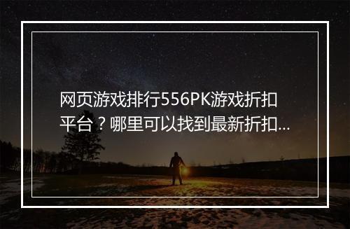 网页游戏排行556PK游戏折扣平台?哪里可以找到最新折扣?