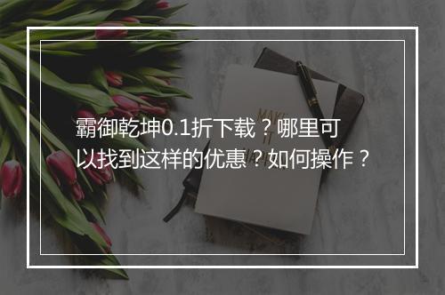 霸御乾坤0.1折下载?哪里可以找到这样的优惠?如何操作?