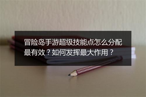 冒险岛手游超级技能点怎么分配最有效？如何发挥最大作用？