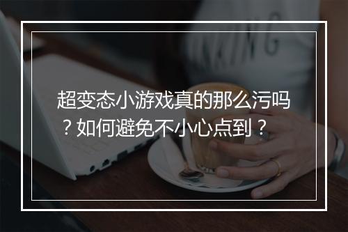 超变态小游戏真的那么污吗?如何避免不小心点到?