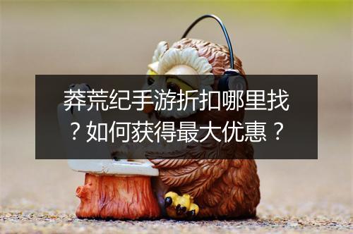 莽荒纪手游折扣哪里找?如何获得最大优惠?