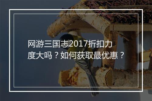 网游三国志2017折扣力度大吗？如何获取最优惠？