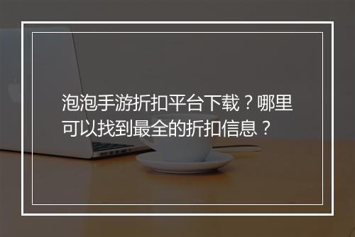 泡泡手游折扣平台下载？哪里可以找到最全的折扣信息？