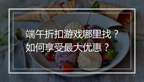 端午折扣游戏哪里找？如何享受最大优惠？