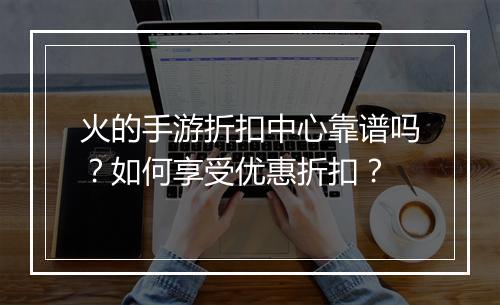 火的手游折扣中心靠谱吗？如何享受优惠折扣？