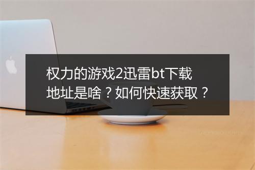 权力的游戏2迅雷bt下载地址是啥？如何快速获取？