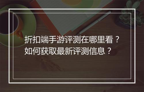 折扣端手游评测在哪里看?如何获取最新评测信息?