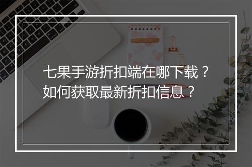 七果手游折扣端在哪下载?如何获取最新折扣信息?