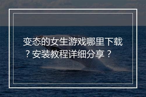 变态的女生游戏哪里下载？安装教程详细分享？
