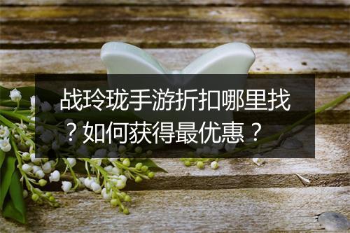 战玲珑手游折扣哪里找?如何获得最优惠?