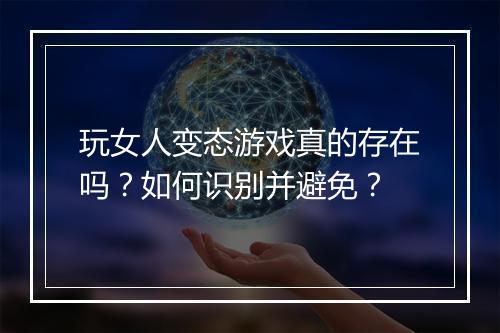 玩女人变态游戏真的存在吗?如何识别并避免?