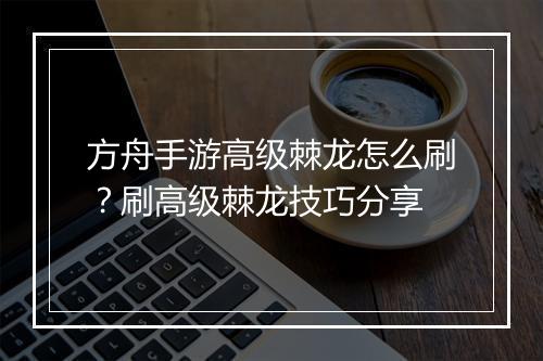 方舟手游高级棘龙怎么刷？刷高级棘龙技巧分享