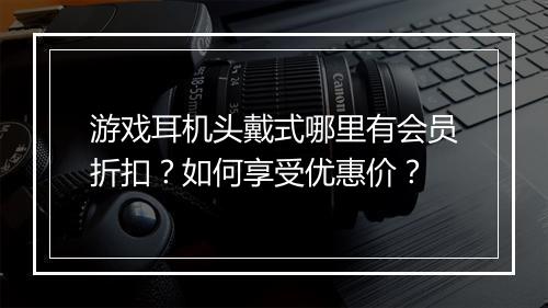 游戏耳机头戴式哪里有会员折扣？如何享受优惠价？