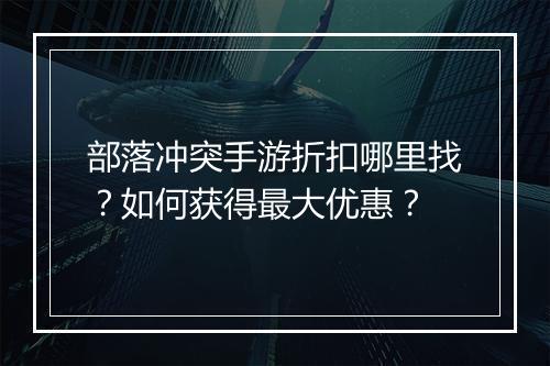 部落冲突手游折扣哪里找?如何获得最大优惠?
