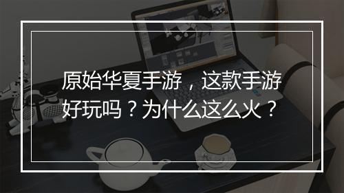 原始华夏手游,这款手游好玩吗?为什么这么火?