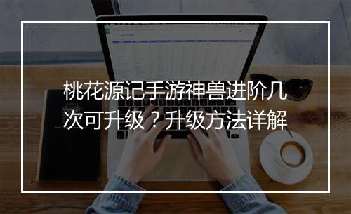 桃花源记手游神兽进阶几次可升级？升级方法详解