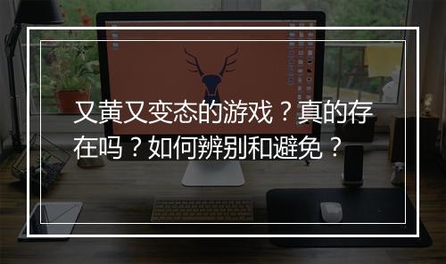 又黄又变态的游戏？真的存在吗？如何辨别和避免？