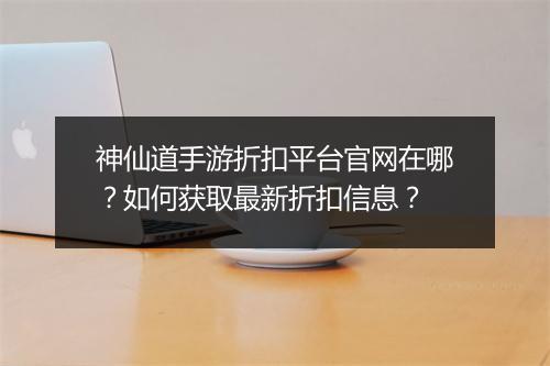 神仙道手游折扣平台官网在哪？如何获取最新折扣信息？
