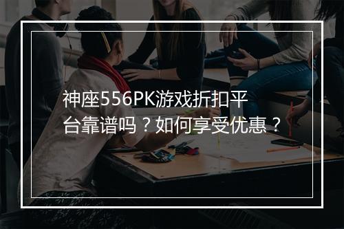 神座556PK游戏折扣平台靠谱吗？如何享受优惠？