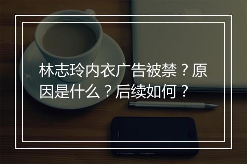 林志玲内衣广告被禁?原因是什么?后续如何?