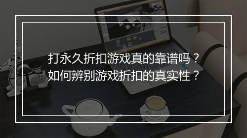 打永久折扣游戏真的靠谱吗？如何辨别游戏折扣的真实性？