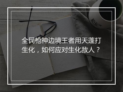全民枪神边境王者用天蓬打生化，如何应对生化敌人？