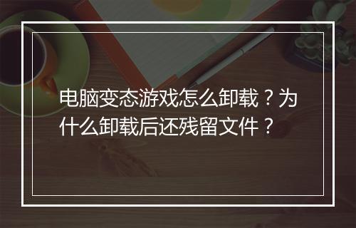 电脑变态游戏怎么卸载？为什么卸载后还残留文件？
