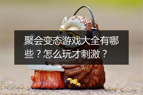 聚会变态游戏大全有哪些?怎么玩才刺激?