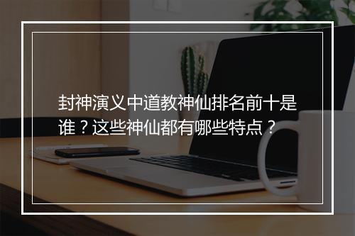 封神演义中道教神仙排名前十是谁？这些神仙都有哪些特点？