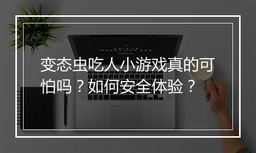 变态虫吃人小游戏真的可怕吗？如何安全体验？