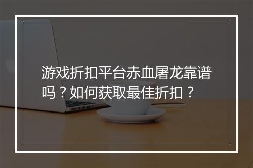 游戏折扣平台赤血屠龙靠谱吗?如何获取最佳折扣?