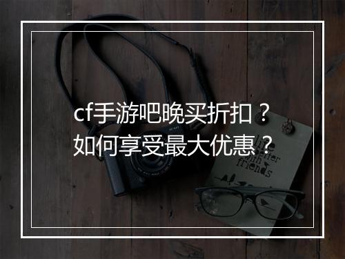 cf手游吧晚买折扣？如何享受最大优惠？