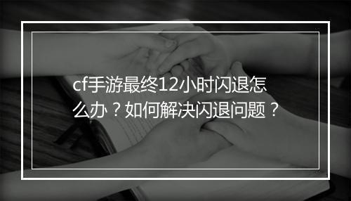 cf手游最终12小时闪退怎么办？如何解决闪退问题？