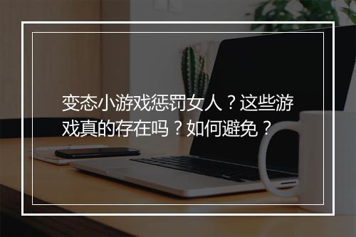 变态小游戏惩罚女人?这些游戏真的存在吗?如何避免?