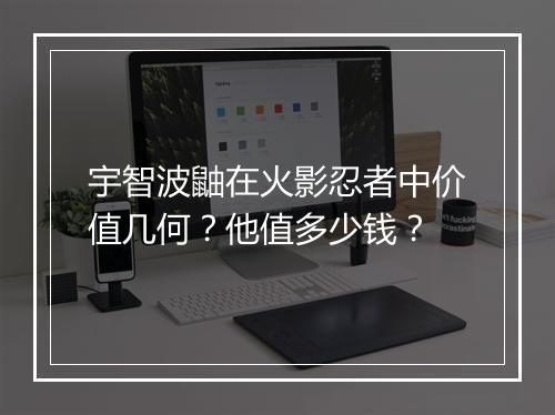 宇智波鼬在火影忍者中价值几何？他值多少钱？