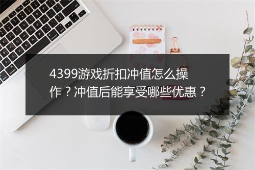 4399游戏折扣冲值怎么操作？冲值后能享受哪些优惠？