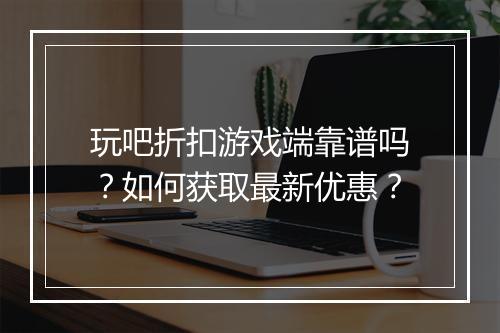 玩吧折扣游戏端靠谱吗?如何获取最新优惠?