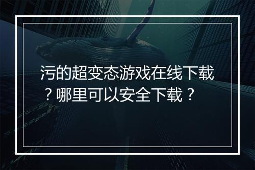 污的超变态游戏在线下载？哪里可以安全下载？